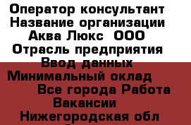 Оператор-консультант › Название организации ­ Аква Люкс, ООО › Отрасль предприятия ­ Ввод данных › Минимальный оклад ­ 30 000 - Все города Работа » Вакансии   . Нижегородская обл.,Саров г.